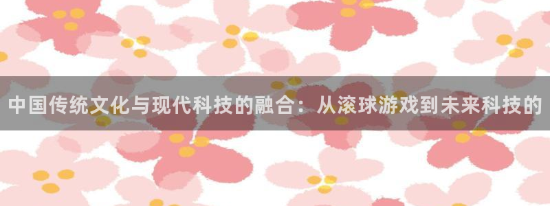 杏悦2会员申请入口：中国传统文化与现代科技的融合：从滚球游戏